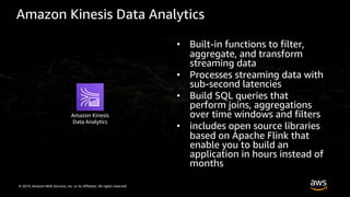 © 2019, Amazon Web Services, Inc. or its Affiliates. All rights reserved.
Amazon Kinesis Data Analytics
• Built-in functions to filter,
aggregate, and transform
streaming data
• Processes streaming data with
sub-second latencies
• Build SQL queries that
perform joins, aggregations
over time windows and filters
• includes open source libraries
based on Apache Flink that
enable you to build an
application in hours instead of
months
Amazon Kinesis
Data Analytics
 