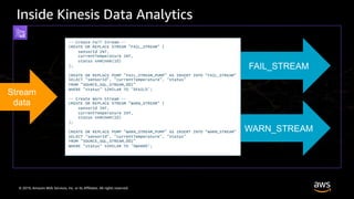 © 2019, Amazon Web Services, Inc. or its Affiliates. All rights reserved.
Inside Kinesis Data Analytics
Stream
data
-- Create Fail Stream --
CREATE OR REPLACE STREAM "FAIL_STREAM" (
sensorId INT,
currentTemperature INT,
status VARCHAR(10)
);
CREATE OR REPLACE PUMP "FAIL_STREAM_PUMP" AS INSERT INTO "FAIL_STREAM"
SELECT "sensorId", "currentTemperature", "status"
FROM "SOURCE_SQL_STREAM_001"
WHERE "status" SIMILAR TO '%FAIL%';
-- Create Warn Stream --
CREATE OR REPLACE STREAM "WARN_STREAM" (
sensorId INT,
currentTemperature INT,
status VARCHAR(10)
);
CREATE OR REPLACE PUMP "WARN_STREAM_PUMP" AS INSERT INTO "WARN_STREAM"
SELECT "sensorId", "currentTemperature", "status"
FROM "SOURCE_SQL_STREAM_001"
WHERE "status" SIMILAR TO '%WARN%';
FAIL_STREAM
WARN_STREAM
 