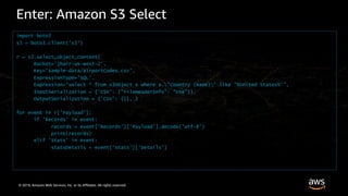 © 2019, Amazon Web Services, Inc. or its Affiliates. All rights reserved.
Enter: Amazon S3 Select
import boto3
s3 = boto3.client('s3’)
r = s3.select_object_content(
Bucket='jbarr-us-west-2’,
Key='sample-data/airportCodes.csv’,
ExpressionType='SQL’,
Expression="select * from s3object s where s."Country (Name)" like '%United States%’”,
InputSerialization = {'CSV': {"FileHeaderInfo": "Use"}},
OutputSerialization = {'CSV': {}}, )
for event in r['Payload’]:
if 'Records' in event:
records = event['Records']['Payload'].decode('utf-8’)
print(records)
elif 'Stats' in event:
statsDetails = event['Stats']['Details’]
 