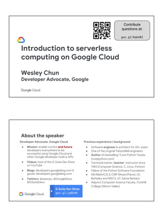 Introduction to serverless
computing on Google Cloud
Wesley Chun
Developer Advocate, Google
Contribute
questions at:
goo.gl/Rq6ABI
G Suite Dev Show
goo.gl/JpBQ40
About the speaker
Developer Advocate, Google Cloud
● Mission: enable current and future
developers everywhere to be
successful using Google Cloud and
other Google developer tools & APIs
● Videos: host of the G Suite Dev Show
on YouTube
● Blogs: developers.googleblog.com &
gsuite-developers.googleblog.com
● Twitters: @wescpy, @GoogleDevs,
@GSuiteDevs
Previous experience / background
● Software engineer & architect for 20+ years
● One of the original Yahoo!Mail engineers
● Author of bestselling "Core Python" books
(corepython.com)
● Technical trainer, teacher, instructor since
1983 (Computer Science, C, Linux, Python)
● Fellow of the Python Software Foundation
● AB (Math/CS) & CMP (Music/Piano), UC
Berkeley and MSCS, UC Santa Barbara
● Adjunct Computer Science Faculty, Foothill
College (Silicon Valley)
 