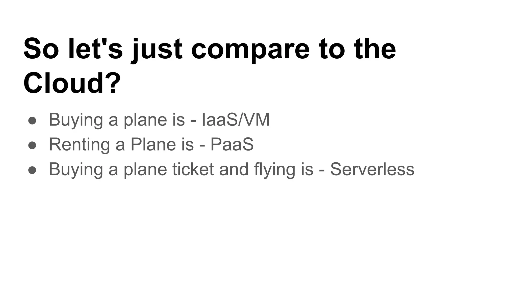 So let's just compare to the
Cloud?
● Buying a plane is - IaaS/VM
● Renting a Plane is - PaaS
● Buying a plane ticket and flying is - Serverless
 