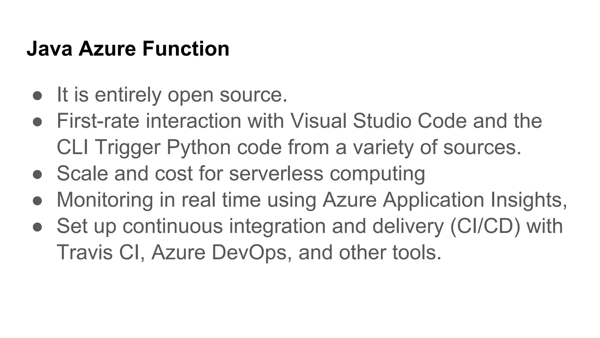 Java Azure Function
● It is entirely open source.
● First-rate interaction with Visual Studio Code and the
CLI Trigger Python code from a variety of sources.
● Scale and cost for serverless computing
● Monitoring in real time using Azure Application Insights,
● Set up continuous integration and delivery (CI/CD) with
Travis CI, Azure DevOps, and other tools.
 