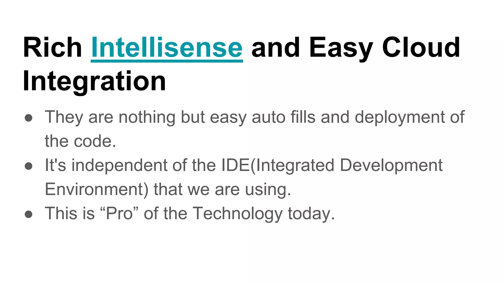 Rich Intellisense and Easy Cloud
Integration
● They are nothing but easy auto fills and deployment of
the code.
● It's independent of the IDE(Integrated Development
Environment) that we are using.
● This is “Pro” of the Technology today.
 