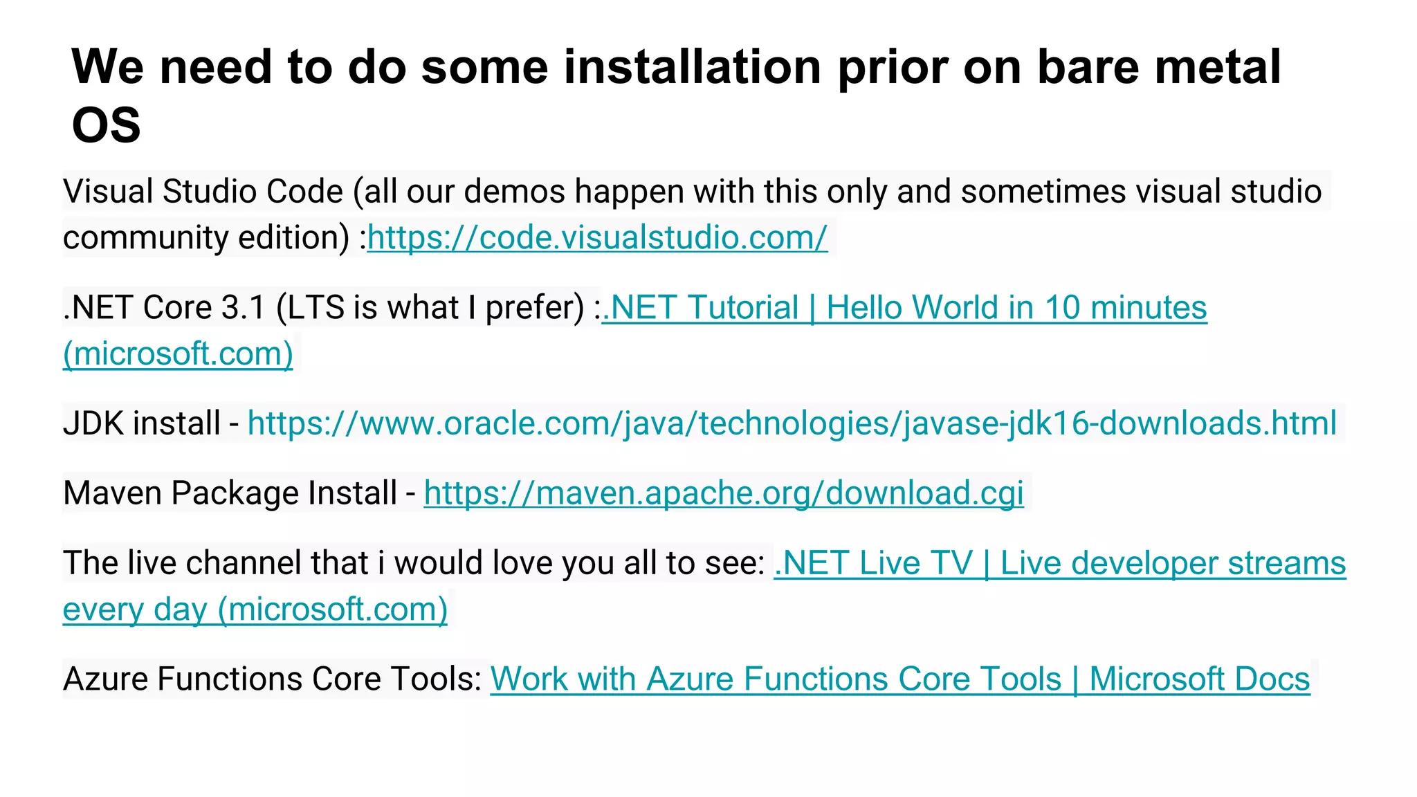 We need to do some installation prior on bare metal
OS
Visual Studio Code (all our demos happen with this only and sometimes visual studio
community edition) :https://code.visualstudio.com/
.NET Core 3.1 (LTS is what I prefer) :.NET Tutorial | Hello World in 10 minutes
(microsoft.com)
JDK install - https://www.oracle.com/java/technologies/javase-jdk16-downloads.html
Maven Package Install - https://maven.apache.org/download.cgi
The live channel that i would love you all to see: .NET Live TV | Live developer streams
every day (microsoft.com)
Azure Functions Core Tools: Work with Azure Functions Core Tools | Microsoft Docs
 