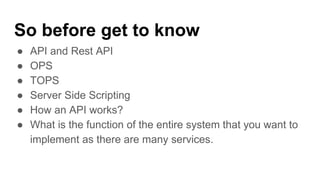 So before get to know
● API and Rest API
● OPS
● TOPS
● Server Side Scripting
● How an API works?
● What is the function of the entire system that you want to
implement as there are many services.
 