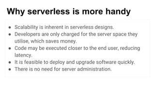 Why serverless is more handy
● Scalability is inherent in serverless designs.
● Developers are only charged for the server space they
utilise, which saves money.
● Code may be executed closer to the end user, reducing
latency.
● It is feasible to deploy and upgrade software quickly.
● There is no need for server administration.
 