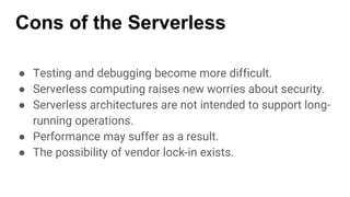 Cons of the Serverless
● Testing and debugging become more difficult.
● Serverless computing raises new worries about security.
● Serverless architectures are not intended to support long-
running operations.
● Performance may suffer as a result.
● The possibility of vendor lock-in exists.
 
