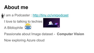 About me
I am a Podcaster : http://tiny.cc/vnrpodcast
I love to talking to techies
A Bibliophile
Passionate about Image dataset - Computer Vision
Now exploring Azure cloud
 