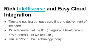 Rich Intellisense and Easy Cloud
Integration
● They are nothing but easy auto fills and deployment of
the code.
● It's independent of the IDE(Integrated Development
Environment) that we are using.
● This is “Pro” of the Technology today.
 