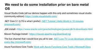 We need to do some installation prior on bare metal
OS
Visual Studio Code (all our demos happen with this only and sometimes visual studio
community edition) :https://code.visualstudio.com/
.NET Core 3.1 (LTS is what I prefer) :.NET Tutorial | Hello World in 10 minutes
(microsoft.com)
JDK install - https://www.oracle.com/java/technologies/javase-jdk16-downloads.html
Maven Package Install - https://maven.apache.org/download.cgi
The live channel that i would love you all to see: .NET Live TV | Live developer streams
every day (microsoft.com)
Azure Functions Core Tools: Work with Azure Functions Core Tools | Microsoft Docs
 