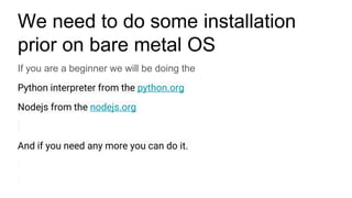 We need to do some installation
prior on bare metal OS
If you are a beginner we will be doing the
Python interpreter from the python.org
Nodejs from the nodejs.org
And if you need any more you can do it.
 