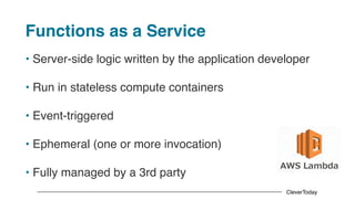 CleverToday
Functions as a Service
• Server-side logic written by the application developer
• Run in stateless compute containers
• Event-triggered
• Ephemeral (one or more invocation)
• Fully managed by a 3rd party
 
