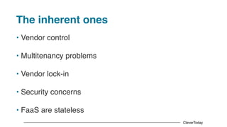 CleverToday
The inherent ones
• Vendor control
• Multitenancy problems
• Vendor lock-in
• Security concerns
• FaaS are stateless
 