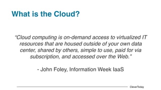CleverToday
What is the Cloud?
“Cloud computing is on-demand access to virtualized IT
resources that are housed outside of your own data
center, shared by others, simple to use, paid for via
subscription, and accessed over the Web.”
- John Foley, Information Week IaaS
 