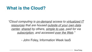CleverToday
What is the Cloud?
“Cloud computing is on-demand access to virtualized IT
resources that are housed outside of your own data
center, shared by others, simple to use, paid for via
subscription, and accessed over the Web.”
- John Foley, Information Week IaaS
 