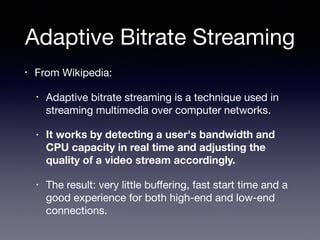 Adaptive Bitrate Streaming
• From Wikipedia:

• Adaptive bitrate streaming is a technique used in
streaming multimedia over computer networks. 

• It works by detecting a user's bandwidth and
CPU capacity in real time and adjusting the
quality of a video stream accordingly.
• The result: very little buﬀering, fast start time and a
good experience for both high-end and low-end
connections.
 