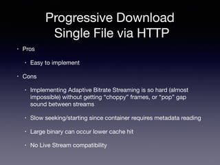 Progressive Download 
Single File via HTTP
• Pros

• Easy to implement

• Cons

• Implementing Adaptive Bitrate Streaming is so hard (almost
impossible) without getting “choppy” frames, or “pop” gap
sound between streams

• Slow seeking/starting since container requires metadata reading

• Large binary can occur lower cache hit

• No Live Stream compatibility
 