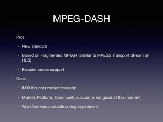 MPEG-DASH
• Pros

• New standard

• Based on Fragmented MPEG4 (similar to MPEG2 Transport Stream on
HLS)

• Broader codec support

• Cons

• IMO it is not production ready

• Market, Platform, Community support is not good at this moment

• Workﬂow was unstable during experiment
 