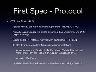First Spec - Protocol
• HTTP Live Stream (HLS)

• Apple invented standard, natively supported on macOS/iOS/tvOS

• Natively supports adaptive bitrate streaming, Live Streaming, and DRM
(Apple FairPlay)

• Based on HTTP Protocol, Play well with transitional HTTP CDN

• Trusted by many providers, Many stable implementations

• Amazon, Youtube, Facebook, Twitter, Vimeo, Twitch, Akamai, New
York Times, FOX TV, TED, VK, POOQ, SK Broadband TV …

• Android - ExoPlayer

• Web - MediaSource Extension is standard spec, HLS.js, Video.js
 