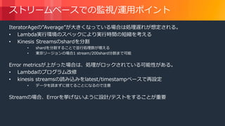© 2018, Amazon Web Services, Inc. or its Affiliates. All rights reserved.
ストリームベースでの監視/運用ポイント
IteratorAgeの”Average”が大きくなっている場合は処理遅れが想定される。
• Lambda実行環境のスペックにより実行時間の短縮を考える
• Kinesis Streamsのshardを分割
• shardを分割することで並行処理数が増える
• 東京リージョンの場合1 stream/200shard分割まで可能
Error metricsが上がった場合は、処理がロックされている可能性がある。
• Lambdaのプログラム改修
• kinesis streamsの読み込みをlatest/timestampベースで再設定
• データを読まずに捨てることになるので注意
Streamの場合、Errorを挙げないように設計/テストをすることが重要
 