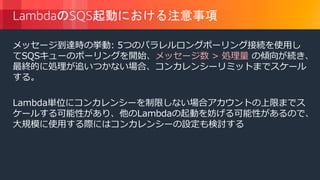 © 2018, Amazon Web Services, Inc. or its Affiliates. All rights reserved.
LambdaのSQS起動における注意事項
メッセージ到達時の挙動: 5つのパラレルロングポーリング接続を使用し
てSQSキューのポーリングを開始、メッセージ数 > 処理量 の傾向が続き、
最終的に処理が追いつかない場合、コンカレンシーリミットまでスケール
する。
Lambda単位にコンカレンシーを制限しない場合アカウントの上限までス
ケールする可能性があり、他のLambdaの起動を妨げる可能性があるので、
大規模に使用する際にはコンカレンシーの設定も検討する
 