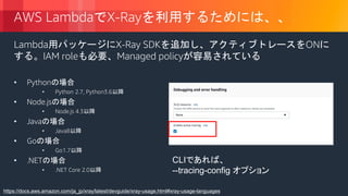 © 2018, Amazon Web Services, Inc. or its Affiliates. All rights reserved.
AWS LambdaでX-Rayを利用するためには、、
Lambda用パッケージにX-Ray SDKを追加し、アクティブトレースをONに
する。IAM roleも必要、Managed policyが容易されている
• Pythonの場合
• Python 2.7, Python3.6以降
• Node.jsの場合
• Node.js 4.3以降
• Javaの場合
• Java8以降
• Goの場合
• Go1.7以降
• .NETの場合
• .NET Core 2.0以降
https://docs.aws.amazon.com/ja_jp/xray/latest/devguide/xray-usage.html#xray-usage-languages
CLIであれば、
--tracing-config オプション
 