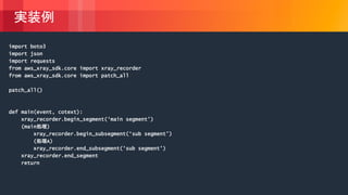 © 2018, Amazon Web Services, Inc. or its Affiliates. All rights reserved.
実装例
import boto3
import json
import requests
from aws_xray_sdk.core import xray_recorder
from aws_xray_sdk.core import patch_all
patch_all()
def main(event, cotext):
xray_recorder.begin_segment(‘main segment’)
(main処理)
xray_recorder.begin_subsegment(‘sub segment’)
(処理A)
xray_recorder.end_subsegment(‘sub segment’)
xray_recorder.end_segment
return
 