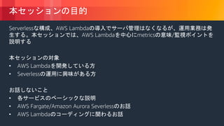 © 2018, Amazon Web Services, Inc. or its Affiliates. All rights reserved.
本セッションの目的
Serverlessな構成、AWS Lambdaの導入でサーバ管理はなくなるが、運用業務は発
生する。本セッションでは、AWS Lambdaを中心にmetricsの意味/監視ポイントを
説明する
本セッションの対象
• AWS Lambdaを開発している方
• Severlessの運用に興味がある方
お話しないこと
• 各サービスのベーシックな説明
• AWS Fargate/Amazon Aurora Severlessのお話
• AWS Lambdaのコーディングに関わるお話
 