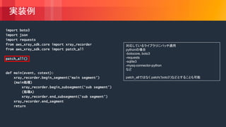 © 2018, Amazon Web Services, Inc. or its Affiliates. All rights reserved.
実装例
import boto3
import json
import requests
from aws_xray_sdk.core import xray_recorder
from aws_xray_sdk.core import patch_all
patch_all()
def main(event, cotext):
xray_recorder.begin_segment(‘main segment’)
(main処理)
xray_recorder.begin_subsegment(‘sub segment’)
(処理A)
xray_recorder.end_subsegment(‘sub segment’)
xray_recorder.end_segment
return
対応しているライブラリにパッチ適用
pythonの場合
-botocore, boto3
-requests
-sqlite3
-mysq-connector-python
など
patch_allではなく patch(’boto3’)などとすることも可能
 