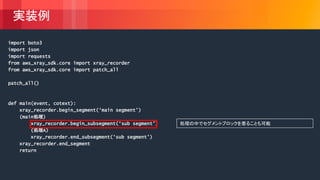 © 2018, Amazon Web Services, Inc. or its Affiliates. All rights reserved.
実装例
import boto3
import json
import requests
from aws_xray_sdk.core import xray_recorder
from aws_xray_sdk.core import patch_all
patch_all()
def main(event, cotext):
xray_recorder.begin_segment(‘main segment’)
(main処理)
xray_recorder.begin_subsegment(‘sub segment’)
(処理A)
xray_recorder.end_subsegment(‘sub segment’)
xray_recorder.end_segment
return
処理の中でセグメントブロックを着ることも可能
 