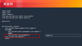 © 2018, Amazon Web Services, Inc. or its Affiliates. All rights reserved.
実装例
import boto3
import json
import requests
from aws_xray_sdk.core import xray_recorder
from aws_xray_sdk.core import patch_all
patch_all()
def main(event, cotext):
xray_recorder.begin_segment(‘main segment’)
(main処理)
xray_recorder.begin_subsegment(‘sub segment’)
(処理A)
xray_recorder.end_subsegment()
xray_recorder.end_segment()
return
処理をとじる
 