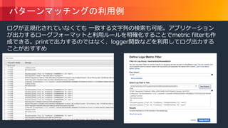 © 2018, Amazon Web Services, Inc. or its Affiliates. All rights reserved.
パターンマッチングの利用例
ログが正規化されていなくても 一致する文字列の検索も可能。アプリケーション
が出力するローグフォーマットと利用ルールを明確化することでmetric filterも作
成できる。printで出力するのではなく、logger関数などを利用してログ出力する
ことがおすすめ
 