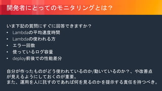 © 2018, Amazon Web Services, Inc. or its Affiliates. All rights reserved.
開発者にとってのモニタリングとは？
いま下記の質問にすぐに回答できますか？
• Lambdaの平均速度時間
• Lambdaの使われる方
• エラー回数
• 使っているログ容量
• deploy前後での性能差分
自分が作ったものがどう使われているのか/動いているのか？、や改善点
が見えるようにしておくのが重要。
また、運用を人に託すのであれば何を見るのかを提示する責任を持つべき。
 