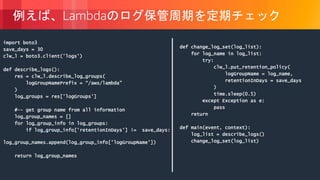 © 2018, Amazon Web Services, Inc. or its Affiliates. All rights reserved.
例えば、Lambdaのログ保管周期を定期チェック
import boto3
save_days = 30
clw_l = boto3.client('logs')
def describe_logs():
res = clw_l.describe_log_groups(
logGroupNamePrefix = “/aws/lambda”
)
log_groups = res['logGroups']
#-- get group name from all information
log_group_names = []
for log_group_info in log_groups:
if log_group_info['retentionInDays'] != save_days:
log_group_names.append(log_group_info['logGroupName'])
return log_group_names
def change_log_set(log_list):
for log_name in log_list:
try:
clw_l.put_retention_policy(
logGroupName = log_name,
retentionInDays = save_days
)
time.sleep(0.5)
except Exception as e:
pass
return
def main(event, context):
log_list = describe_logs()
change_log_set(log_list)
 