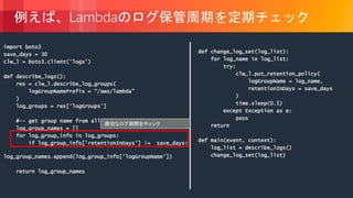 © 2018, Amazon Web Services, Inc. or its Affiliates. All rights reserved.
例えば、Lambdaのログ保管周期を定期チェック
import boto3
save_days = 30
clw_l = boto3.client('logs')
def describe_logs():
res = clw_l.describe_log_groups(
logGroupNamePrefix = “/aws/lambda”
)
log_groups = res['logGroups']
#-- get group name from all information
log_group_names = []
for log_group_info in log_groups:
if log_group_info['retentionInDays'] != save_days:
log_group_names.append(log_group_info['logGroupName'])
return log_group_names
def change_log_set(log_list):
for log_name in log_list:
try:
clw_l.put_retention_policy(
logGroupName = log_name,
retentionInDays = save_days
)
time.sleep(0.5)
except Exception as e:
pass
return
def main(event, context):
log_list = describe_logs()
change_log_set(log_list)
適切なログ期間をチェック
 