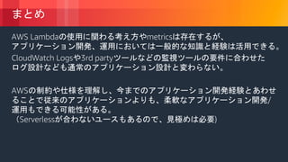 © 2018, Amazon Web Services, Inc. or its Affiliates. All rights reserved.
まとめ
AWS Lambdaの使用に関わる考え方やmetricsは存在するが、
アプリケーション開発、運用においては一般的な知識と経験は活用できる。
CloudWatch Logsや3rd partyツールなどの監視ツールの要件に合わせた
ログ設計なども通常のアプリケーション設計と変わらない。
AWSの制約や仕様を理解し、今までのアプリケーション開発経験とあわせ
ることで従来のアプリケーションよりも、柔軟なアプリケーション開発/
運用もできる可能性がある。
（Serverlessが合わないユースもあるので、見極めは必要)
 