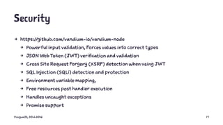 Security
4 https://github.com/vandium-io/vandium-node
4 Powerful input validation, Forces values into correct types
4 JSON Web Token (JWT) verification and validation
4 Cross Site Request Forgery (XSRF) detection when using JWT
4 SQL Injection (SQLi) detection and protection
4 Environment variable mapping,
4 Free resources post handler execution
4 Handles uncaught exceptions
4 Promise support
PragueJS, 30.6.2016 17
 