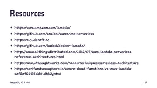 Resources
4 https://aws.amazon.com/lambda/
4 https://github.com/anaibol/awesome-serverless
4 https://cloudcraft.co
4 https://github.com/lambci/docker-lambda/
4 http://www.allthingsdistributed.com/2016/05/aws-lambda-serverless-
reference-architectures.html
4 https://www.thoughtworks.com/radar/techniques/serverless-architecture
4 https://serifandsemaphore.io/azure-cloud-functions-vs-aws-lambda-
caf8a90605dd#.dbk2yntw1
PragueJS, 30.6.2016 29
 