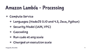 Amazon Lambda - Processing
4 Compute Service
4 Languages (NodeJS 0.10 and 4.3, Java, Python)
4 Security Model (IAM, VPC)
4 Cascading
4 Run code at any scale
4 Charged on execution scale
PragueJS, 30.6.2016 9
 