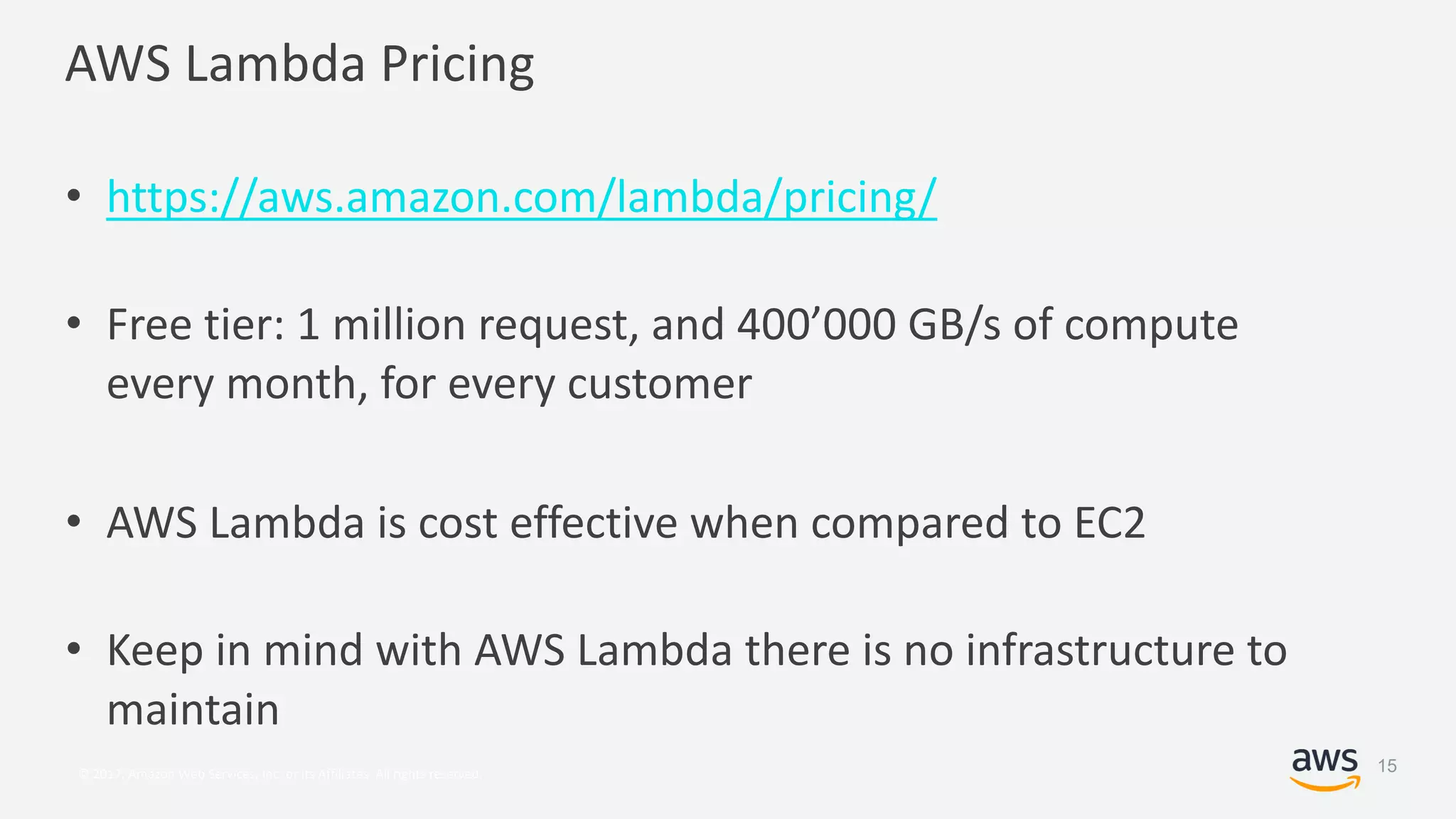 © 2017, Amazon Web Services, Inc. or its Affiliates. All rights reserved.
AWS Lambda Pricing
• https://aws.amazon.com/lambda/pricing/
• Free tier: 1 million request, and 400’000 GB/s of compute
every month, for every customer
• AWS Lambda is cost effective when compared to EC2
• Keep in mind with AWS Lambda there is no infrastructure to
maintain
15
 