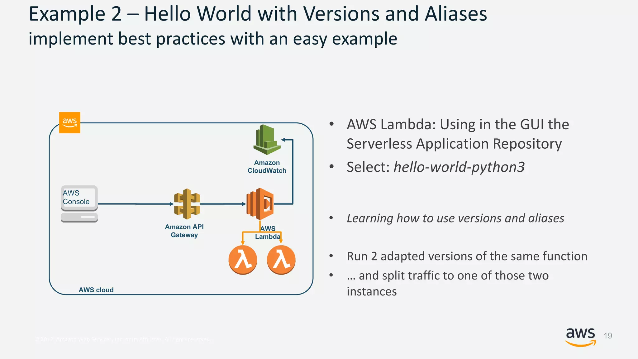 © 2017, Amazon Web Services, Inc. or its Affiliates. All rights reserved.
Example 2 – Hello World with Versions and Aliases
implement best practices with an easy example
• AWS Lambda: Using in the GUI the
Serverless Application Repository
• Select: hello-world-python3
• Learning how to use versions and aliases
• Run 2 adapted versions of the same function
• … and split traffic to one of those two
instances
AWS
Lambda
AWS cloud
Amazon API
Gateway
AWS
Console
Amazon
CloudWatch
19
 