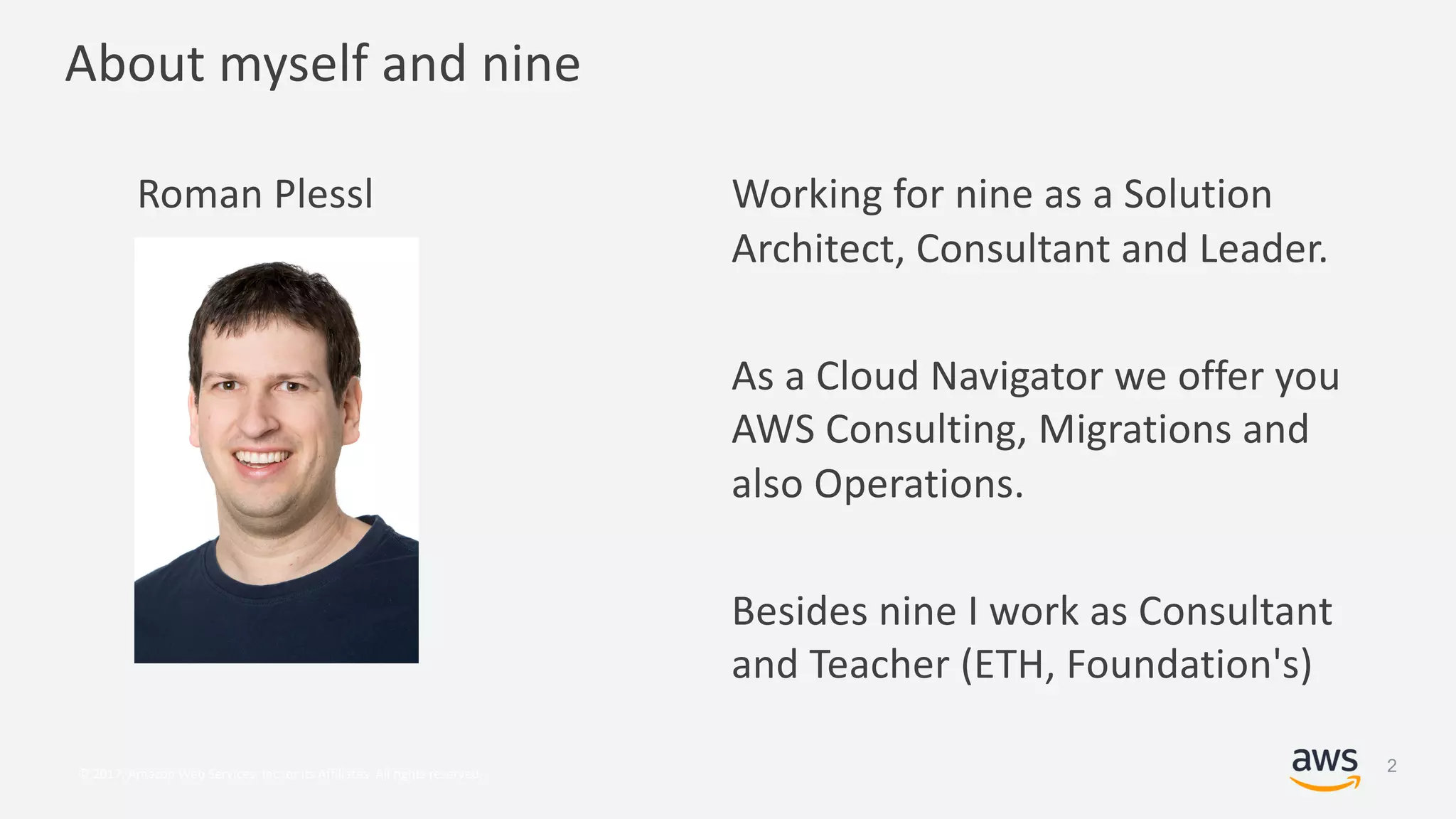 © 2017, Amazon Web Services, Inc. or its Affiliates. All rights reserved.
About myself and nine
Roman Plessl Working for nine as a Solution
Architect, Consultant and Leader.
As a Cloud Navigator we offer you
AWS Consulting, Migrations and
also Operations.
Besides nine I work as Consultant
and Teacher (ETH, Foundation's)
2
 