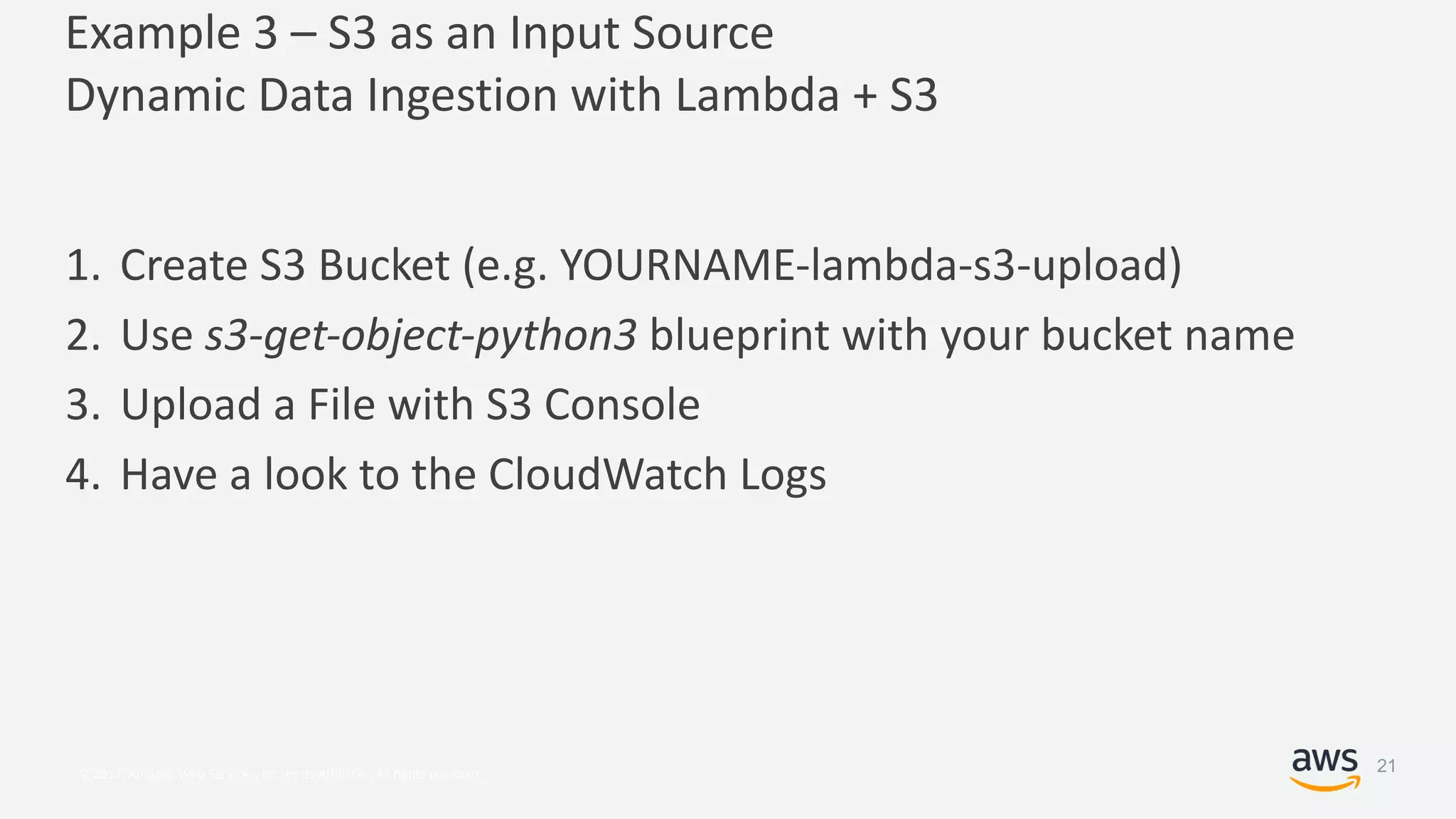 © 2017, Amazon Web Services, Inc. or its Affiliates. All rights reserved.
Example 3 – S3 as an Input Source
Dynamic Data Ingestion with Lambda + S3
1. Create S3 Bucket (e.g. YOURNAME-lambda-s3-upload)
2. Use s3-get-object-python3 blueprint with your bucket name
3. Upload a File with S3 Console
4. Have a look to the CloudWatch Logs
21
 