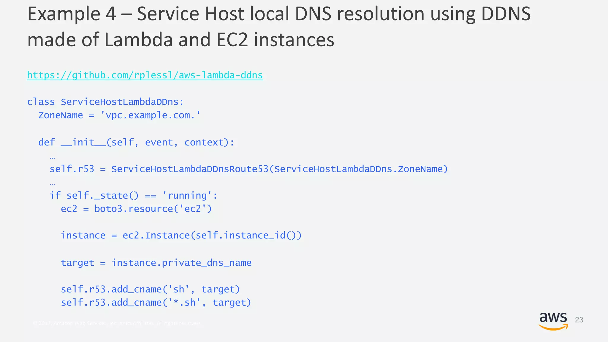 © 2017, Amazon Web Services, Inc. or its Affiliates. All rights reserved.
Example 4 – Service Host local DNS resolution using DDNS
made of Lambda and EC2 instances
https://github.com/rplessl/aws-lambda-ddns
class ServiceHostLambdaDDns:
ZoneName = 'vpc.example.com.'
def __init__(self, event, context):
…
self.r53 = ServiceHostLambdaDDnsRoute53(ServiceHostLambdaDDns.ZoneName)
…
if self._state() == 'running':
ec2 = boto3.resource('ec2')
instance = ec2.Instance(self.instance_id())
target = instance.private_dns_name
self.r53.add_cname('sh', target)
self.r53.add_cname('*.sh', target)
23
 