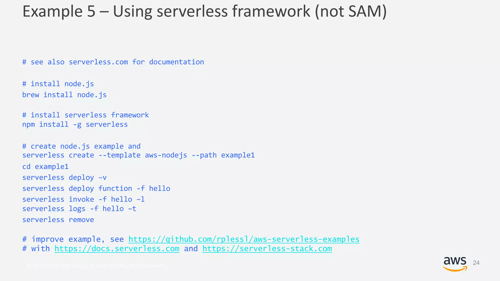 © 2017, Amazon Web Services, Inc. or its Affiliates. All rights reserved.
Example 5 – Using serverless framework (not SAM)
# see also serverless.com for documentation
# install node.js
brew install node.js
# install serverless framework
npm install -g serverless
# create node.js example and
serverless create --template aws-nodejs --path example1
cd example1
serverless deploy –v
serverless deploy function -f hello
serverless invoke -f hello –l
serverless logs -f hello –t
serverless remove
# improve example, see https://github.com/rplessl/aws-serverless-examples
# with https://docs.serverless.com and https://serverless-stack.com
24
 