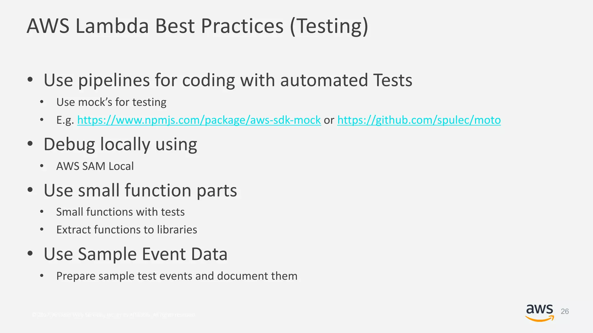 © 2017, Amazon Web Services, Inc. or its Affiliates. All rights reserved.
AWS Lambda Best Practices (Testing)
• Use pipelines for coding with automated Tests
• Use mock’s for testing
• E.g. https://www.npmjs.com/package/aws-sdk-mock or https://github.com/spulec/moto
• Debug locally using
• AWS SAM Local
• Use small function parts
• Small functions with tests
• Extract functions to libraries
• Use Sample Event Data
• Prepare sample test events and document them
26
 