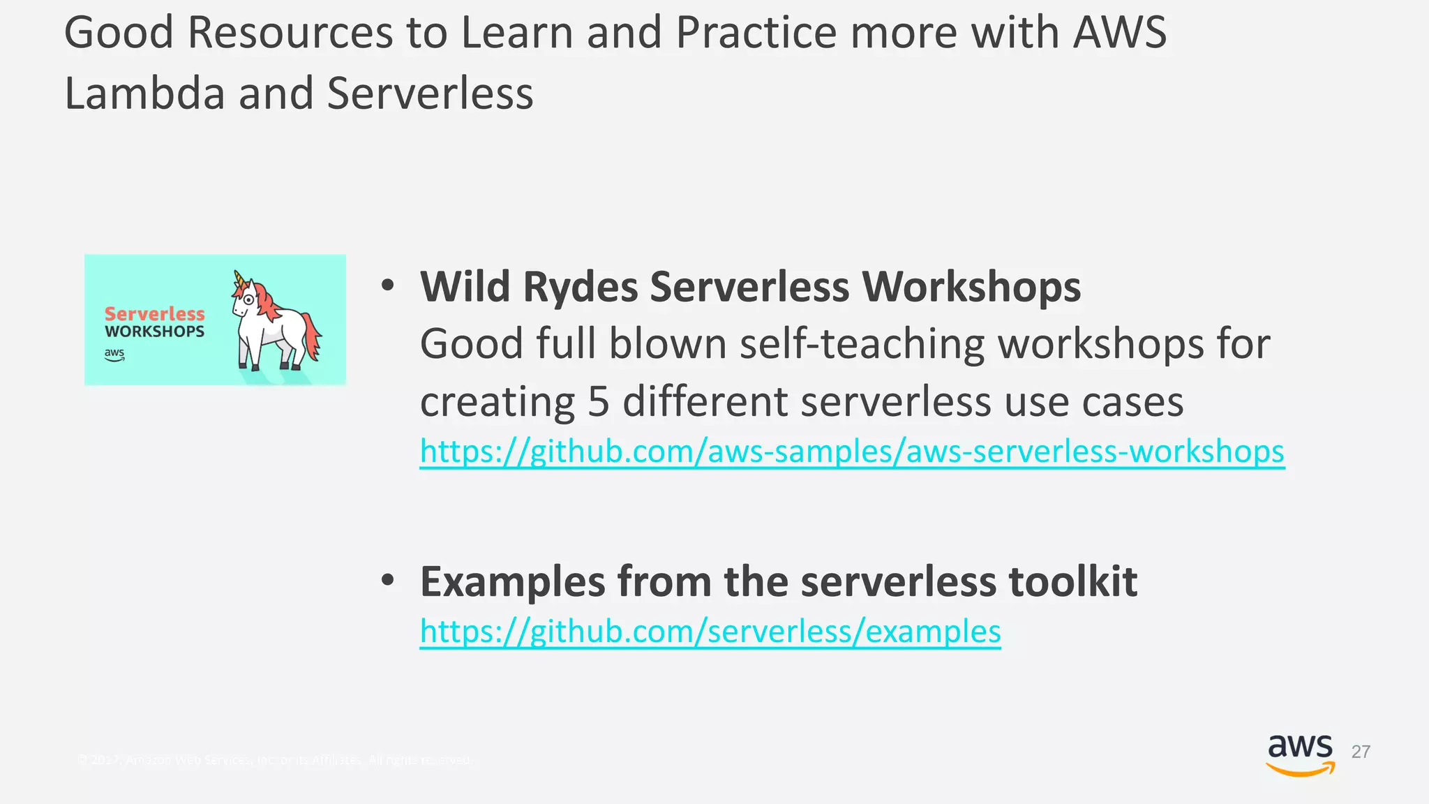 © 2017, Amazon Web Services, Inc. or its Affiliates. All rights reserved.
Good Resources to Learn and Practice more with AWS
Lambda and Serverless
• Wild Rydes Serverless Workshops
Good full blown self-teaching workshops for
creating 5 different serverless use cases
https://github.com/aws-samples/aws-serverless-workshops
• Examples from the serverless toolkit
https://github.com/serverless/examples
27
 