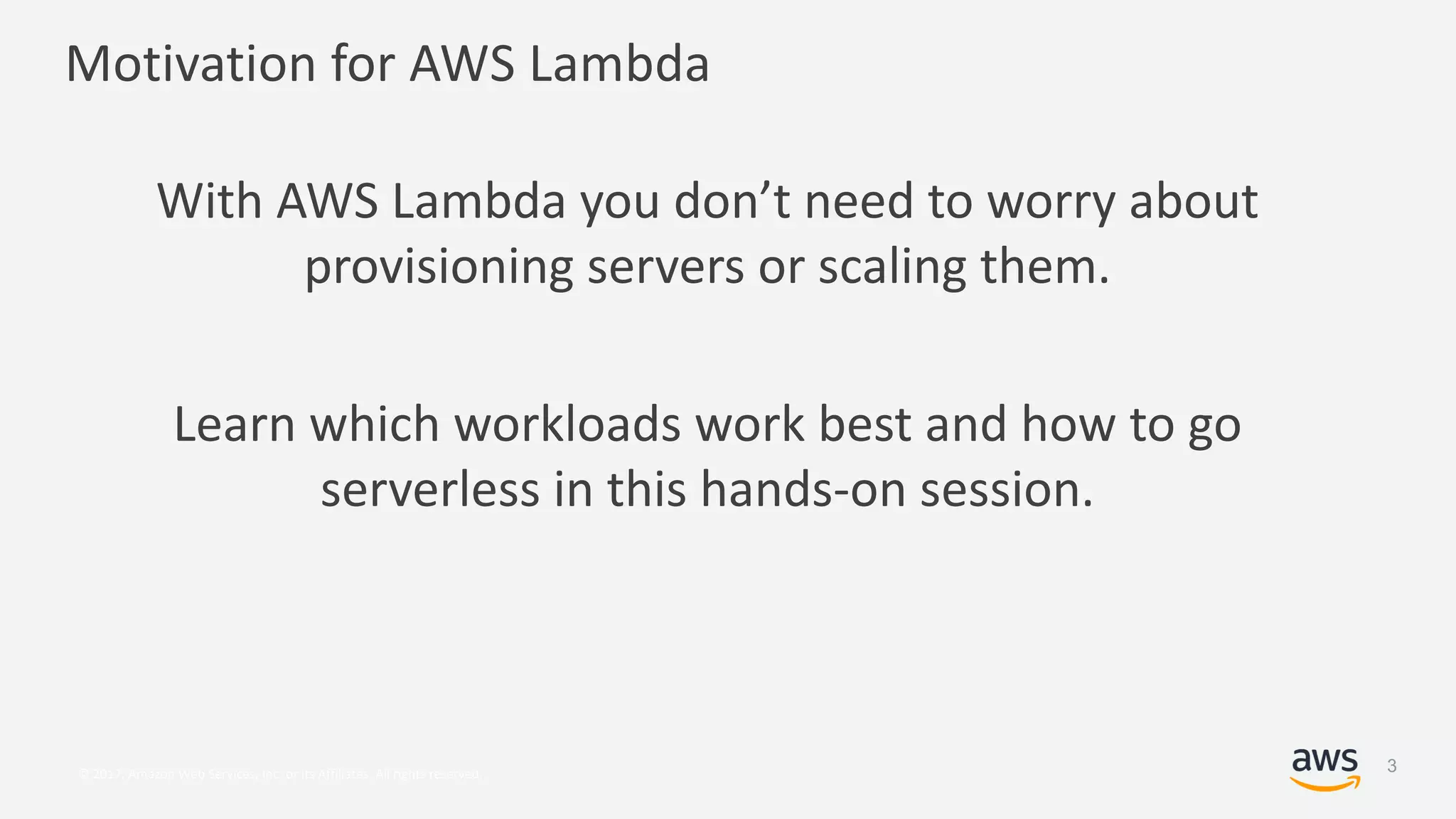 © 2017, Amazon Web Services, Inc. or its Affiliates. All rights reserved.
Motivation for AWS Lambda
With AWS Lambda you don’t need to worry about
provisioning servers or scaling them.
Learn which workloads work best and how to go
serverless in this hands-on session.
3
 