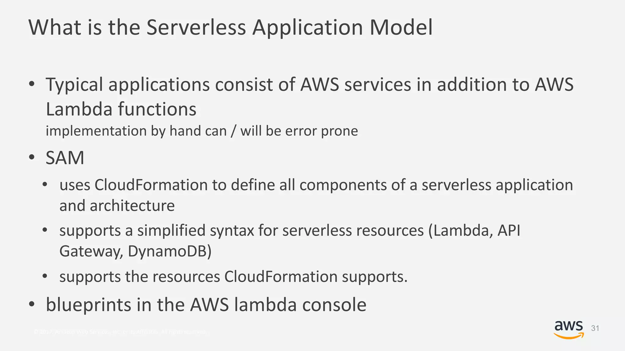 © 2017, Amazon Web Services, Inc. or its Affiliates. All rights reserved.
What is the Serverless Application Model
• Typical applications consist of AWS services in addition to AWS
Lambda functions
implementation by hand can / will be error prone
• SAM
• uses CloudFormation to define all components of a serverless application
and architecture
• supports a simplified syntax for serverless resources (Lambda, API
Gateway, DynamoDB)
• supports the resources CloudFormation supports.
• blueprints in the AWS lambda console
31
 