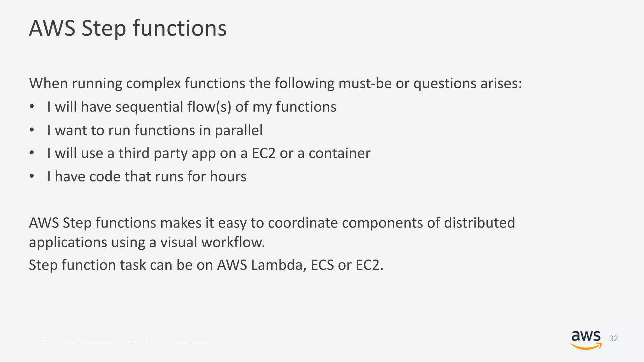 © 2017, Amazon Web Services, Inc. or its Affiliates. All rights reserved.
AWS Step functions
When running complex functions the following must-be or questions arises:
• I will have sequential flow(s) of my functions
• I want to run functions in parallel
• I will use a third party app on a EC2 or a container
• I have code that runs for hours
AWS Step functions makes it easy to coordinate components of distributed
applications using a visual workflow.
Step function task can be on AWS Lambda, ECS or EC2.
32
 